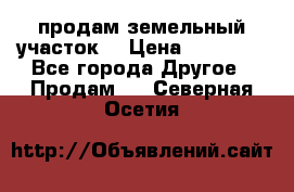 продам земельный участок  › Цена ­ 60 000 - Все города Другое » Продам   . Северная Осетия